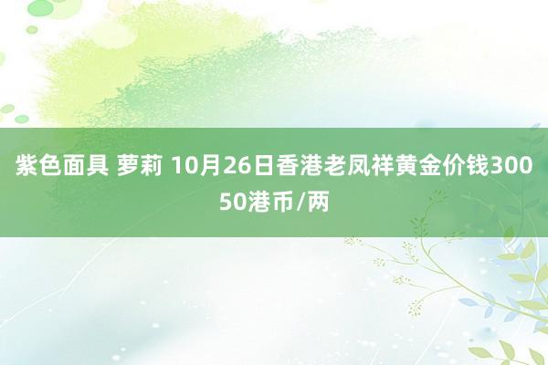 紫色面具 萝莉 10月26日香港老凤祥黄金价钱30050港币/两