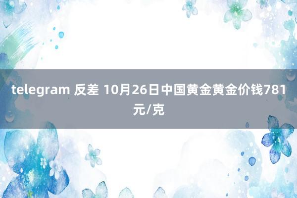 telegram 反差 10月26日中国黄金黄金价钱781元/克