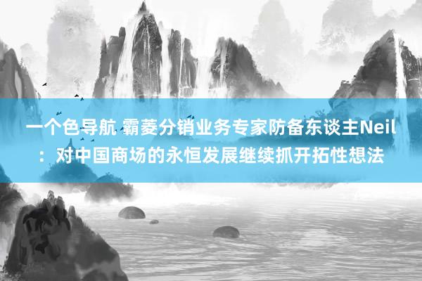 一个色导航 霸菱分销业务专家防备东谈主Neil：对中国商场的永恒发展继续抓开拓性想法