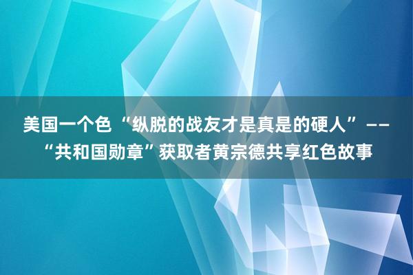 美国一个色 “纵脱的战友才是真是的硬人” ——“共和国勋章”获取者黄宗德共享红色故事