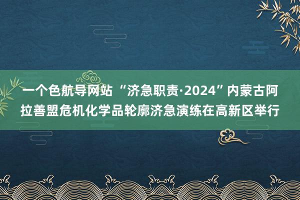 一个色航导网站 “济急职责·2024”内蒙古阿拉善盟危机化学品轮廓济急演练在高新区举行