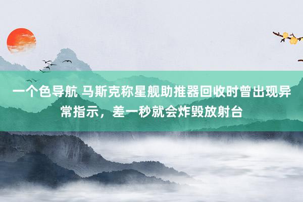 一个色导航 马斯克称星舰助推器回收时曾出现异常指示，差一秒就会炸毁放射台