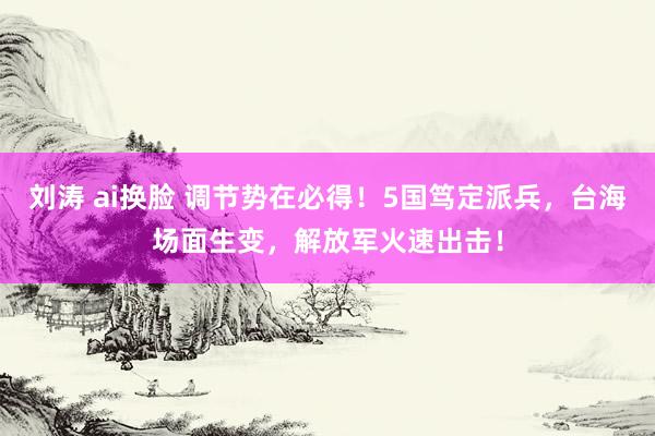 刘涛 ai换脸 调节势在必得！5国笃定派兵，台海场面生变，解放军火速出击！