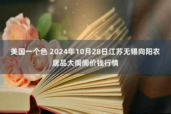 美国一个色 2024年10月28日江苏无锡向阳农居品大阛阓价钱行情