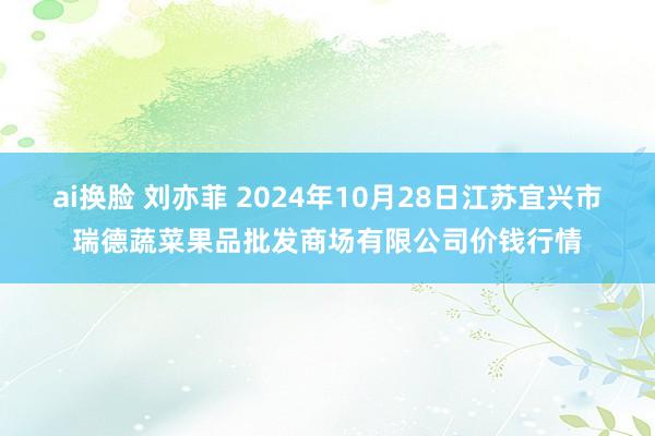 ai换脸 刘亦菲 2024年10月28日江苏宜兴市瑞德蔬菜果品批发商场有限公司价钱行情