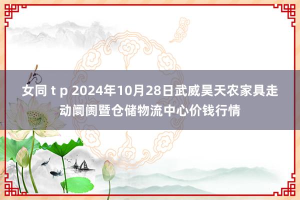 女同 t p 2024年10月28日武威昊天农家具走动阛阓暨仓储物流中心价钱行情