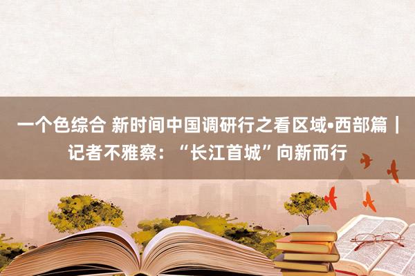 一个色综合 新时间中国调研行之看区域•西部篇｜记者不雅察：“长江首城”向新而行