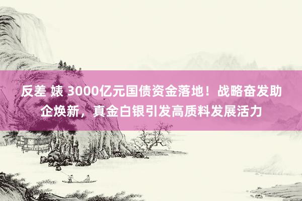 反差 婊 3000亿元国债资金落地！战略奋发助企焕新，真金白银引发高质料发展活力