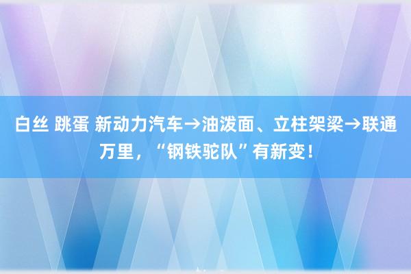 白丝 跳蛋 新动力汽车→油泼面、立柱架梁→联通万里，“钢铁驼队”有新变！