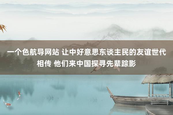 一个色航导网站 让中好意思东谈主民的友谊世代相传 他们来中国探寻先辈踪影