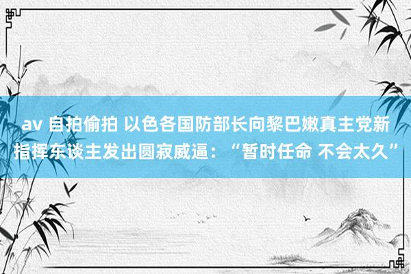 av 自拍偷拍 以色各国防部长向黎巴嫩真主党新指挥东谈主发出圆寂威逼：“暂时任命 不会太久”