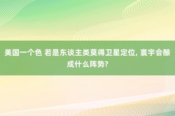 美国一个色 若是东谈主类莫得卫星定位， 寰宇会酿成什么阵势?