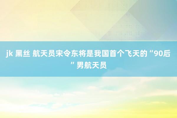 jk 黑丝 航天员宋令东将是我国首个飞天的“90后”男航天员