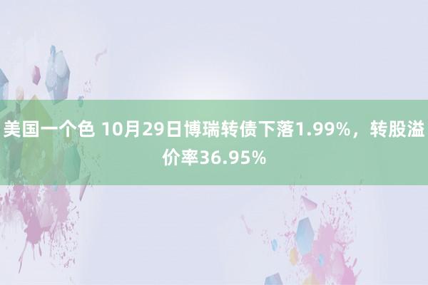 美国一个色 10月29日博瑞转债下落1.99%，转股溢价率36.95%