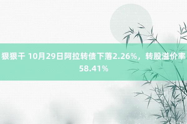 狠狠干 10月29日阿拉转债下落2.26%，转股溢价率58.41%