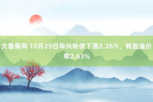 大香蕉网 10月29日华兴转债下落2.26%，转股溢价率2.63%