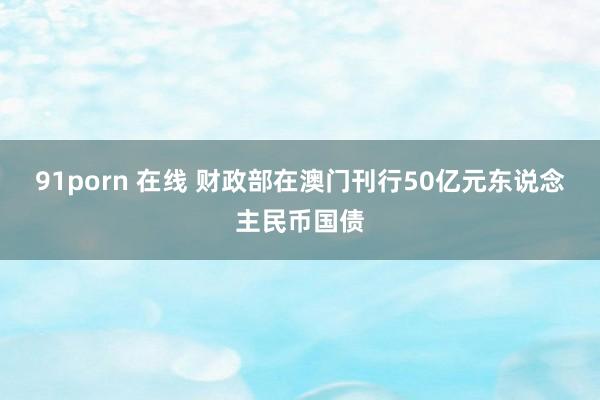 91porn 在线 财政部在澳门刊行50亿元东说念主民币国债