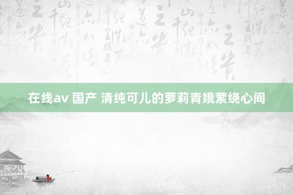 在线av 国产 清纯可儿的萝莉青娥萦绕心间