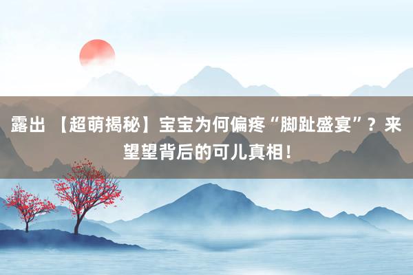 露出 【超萌揭秘】宝宝为何偏疼“脚趾盛宴”？来望望背后的可儿真相！