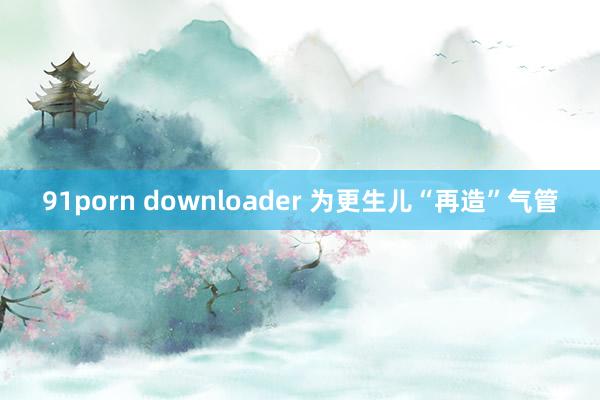 91porn downloader 为更生儿“再造”气管