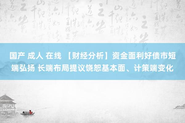 国产 成人 在线 【财经分析】资金面利好债市短端弘扬 长端布局提议饶恕基本面、计策端变化