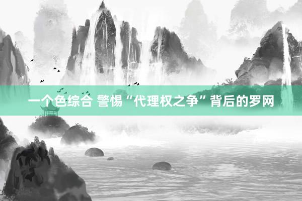 一个色综合 警惕“代理权之争”背后的罗网