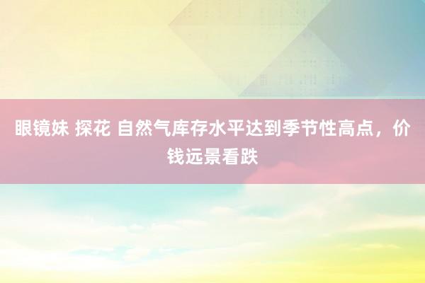 眼镜妹 探花 自然气库存水平达到季节性高点，价钱远景看跌