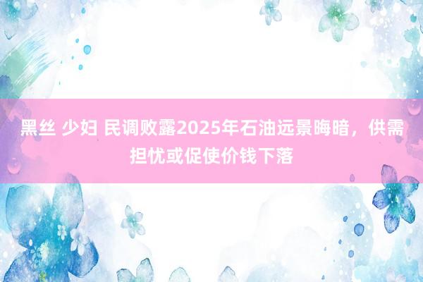 黑丝 少妇 民调败露2025年石油远景晦暗，供需担忧或促使价钱下落