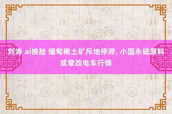 刘涛 ai换脸 缅甸稀土矿斥地停滞， 小国永磁原料或窜改电车行情