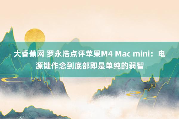 大香蕉网 罗永浩点评苹果M4 Mac mini：电源键作念到底部即是单纯的弱智