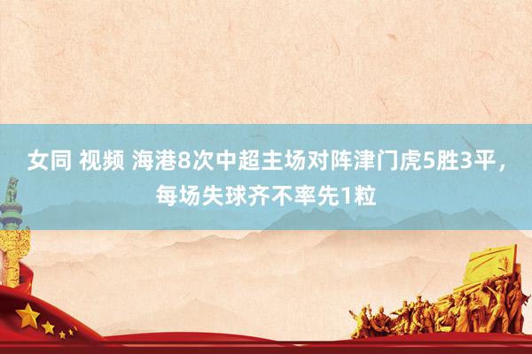 女同 视频 海港8次中超主场对阵津门虎5胜3平，每场失球齐不率先1粒