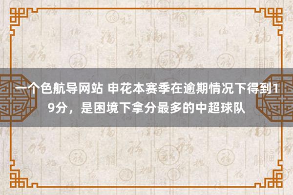 一个色航导网站 申花本赛季在逾期情况下得到19分，是困境下拿分最多的中超球队