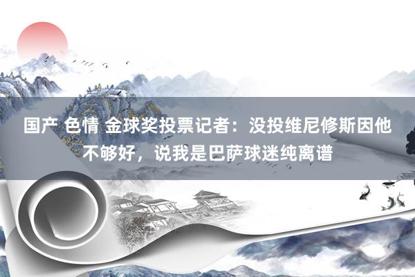 国产 色情 金球奖投票记者：没投维尼修斯因他不够好，说我是巴萨球迷纯离谱