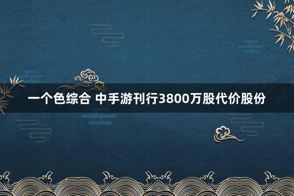 一个色综合 中手游刊行3800万股代价股份