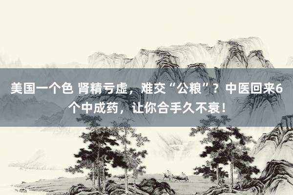 美国一个色 肾精亏虚，难交“公粮”？中医回来6个中成药，让你合手久不衰！