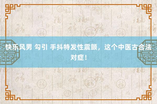 快乐风男 勾引 手抖特发性震颤，这个中医古合法对症！