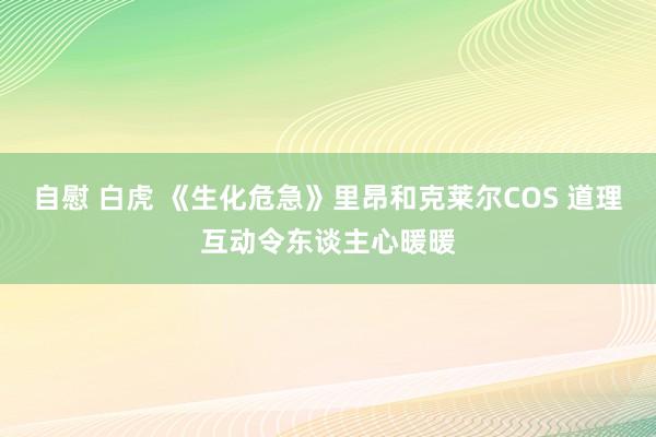 自慰 白虎 《生化危急》里昂和克莱尔COS 道理互动令东谈主心暖暖