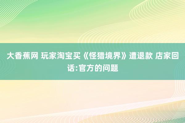 大香蕉网 玩家淘宝买《怪猎境界》遭退款 店家回话:官方的问题