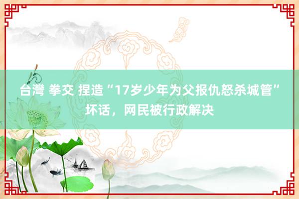 台灣 拳交 捏造“17岁少年为父报仇怒杀城管”坏话，网民被行政解决