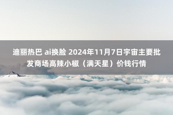 迪丽热巴 ai换脸 2024年11月7日宇宙主要批发商场高辣小椒（满天星）价钱行情