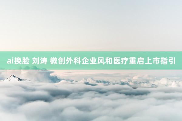 ai换脸 刘涛 微创外科企业风和医疗重启上市指引