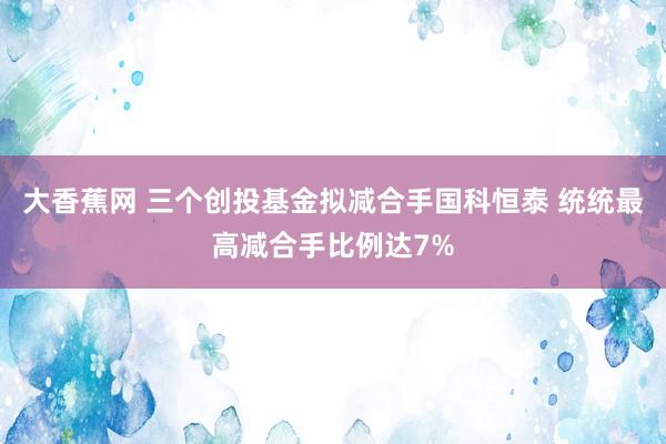 大香蕉网 三个创投基金拟减合手国科恒泰 统统最高减合手比例达7%