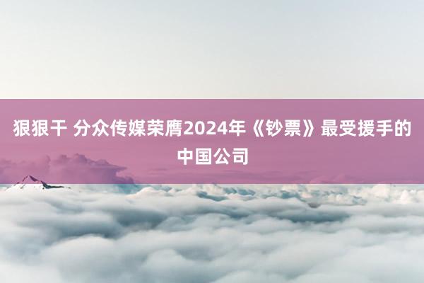 狠狠干 分众传媒荣膺2024年《钞票》最受援手的中国公司