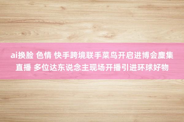 ai换脸 色情 快手跨境联手菜鸟开启进博会麇集直播 多位达东说念主现场开播引进环球好物