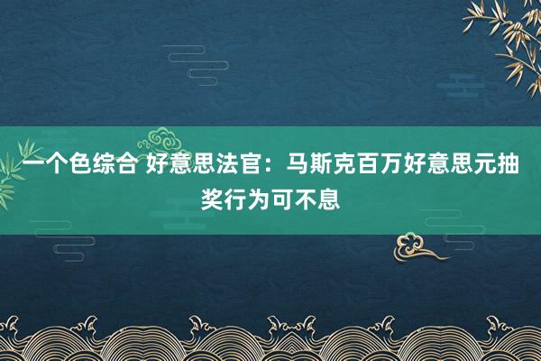 一个色综合 好意思法官：马斯克百万好意思元抽奖行为可不息