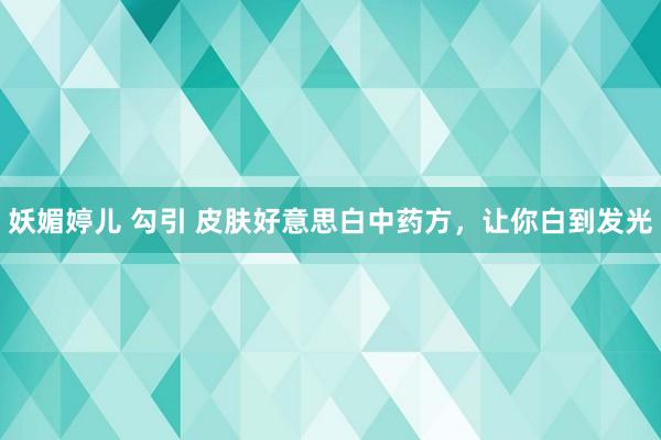 妖媚婷儿 勾引 皮肤好意思白中药方，让你白到发光