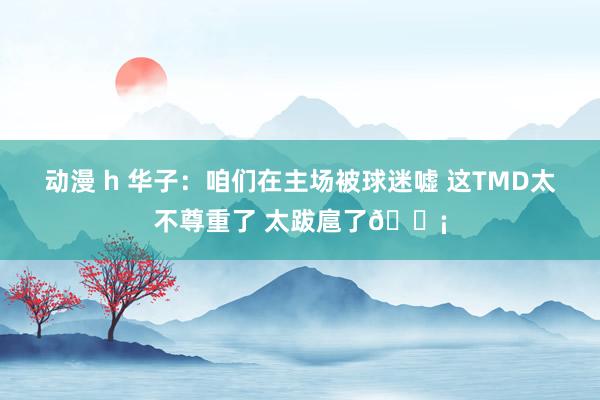 动漫 h 华子：咱们在主场被球迷嘘 这TMD太不尊重了 太跋扈了😡