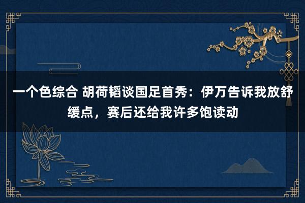 一个色综合 胡荷韬谈国足首秀：伊万告诉我放舒缓点，赛后还给我许多饱读动