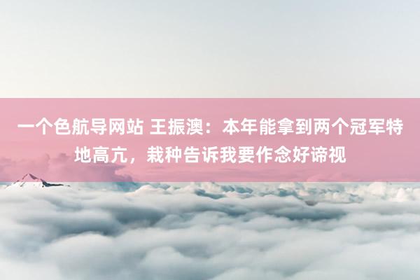 一个色航导网站 王振澳：本年能拿到两个冠军特地高亢，栽种告诉我要作念好谛视