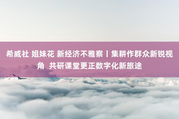 希威社 姐妹花 新经济不雅察丨集耕作群众新锐视角  共研课堂更正数字化新旅途